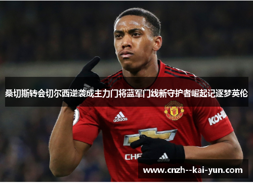 桑切斯转会切尔西逆袭成主力门将蓝军门线新守护者崛起记逐梦英伦